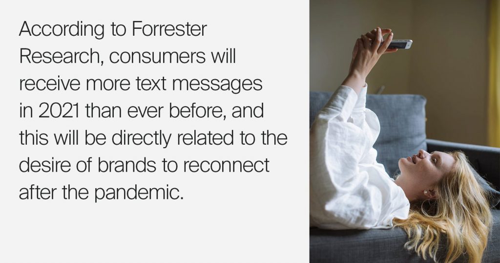Consumers will receive more text messages in 2021 than ever before, according to Forrester Research. This will be directly related to brands' effort to reconnect in the wake of the pandemic. How SMS can help you re-connect with customers