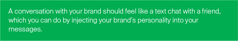 A conversation with your brand should feel like a text chat with a friend, which you can do by injecting your brand’s personality into your messages. Conversational Commerce Tips